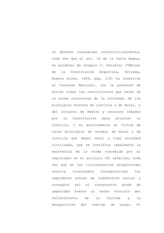 un    derecho     consagrado            constitucionalmente,

toda vez que el art. 14 de la Carta Magna,

en palabras de Joaquín V. González (“Manual

de    la    Constitución            Argentina,             Estrada,

Buenos Aires, 1983, pág. 110) ha investido

al    Congreso    Nacional…             con    la      potestad     de
dictar todas las restricciones que nacen de

la misma naturaleza de la sociedad, de los

principios eternos de justicia y de moral, y

del conjunto de medios y recursos ideados

por    la    Constitución               para           afianzar     la

justicia…    Y    es    precisamente               en    virtud     de

tales principios de verdad, de moral y de

justicia    que       deben    regir          a    toda    sociedad

civilizada, que se justifica cabalmente la

existencia       de    la     norma       concebida         por     el

legislador en el artículo 391 referido; toda

vez que en las circunstancias establecidas

resulta      irrazonable                conceptualizar            tan

imprudente      estado       de     indefensión            social   y

consagrar       así     el        consecuente             grado     de

impunidad       frente        al    hecho           fortuito      del

fallecimiento           de         la         víctima        y      la

desaparición          del     testigo             de     cargo.     El
 