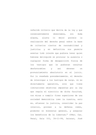 referido criterio que deriva de la ley y que

consecuentemente             observamos,            sin      duda

alguna,     ajusta          lo        mejor        posible     la

realización del derecho penal sobre la base

de    criterios    ciertos            de    razonabilidad       y

justicia;    y     en        definitiva            nos    permite
aventar todo interés que pudiera tener quien

hubiese delinquido en procurar la ausencia o

cualquier    forma      de    desaparición           física    de

los    testigos      que         le    pudieran          resultar

desfavorables           y         así          obtener         un

pronunciamiento      absolutorio              en    el    juicio…

Por lo reseñado precedentemente… el derecho

de interrogar a los testigos de cargo… no es

directamente       operativo,              sino     que      tiene

limitaciones objetivas impuestas por la ley

que regula el ejercicio de dicha facultad,

con miras a cumplir fines superiores de una

sociedad democrática como la nuestra, esto

es… afianzar la justicia, consolidar la paz

interior,    proveer          a       la    defensa        común,

promover    el    bienestar           general,      y    asegurar

los beneficios de la libertad…” (CNac. Cas.

Penal,    Sala    III,       26-11-99,        Salazar,       José
 