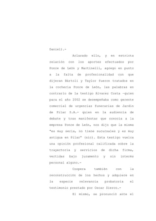 Daniel).-

                Aclarado          ello,        y    en     estricta

relación      con       los     aportes        efectuados        por

Ponce de León y Martinelli, agrego en punto

a    la     falta       de     profesionalidad            con    que

dijeran Bártoli y Taylor fueron tratados en
la cochería Ponce de León, las palabras en

contrario de la testigo Alvarez Costa –quien

para el año 2002 se desempeñaba como gerente

comercial de urgencias funerarias de Jardín

de   Pilar     S.A.-         quien   en   la       audiencia       de

debate y tras manifestar que conocía a la

empresa Ponce de León, nos dijo que la misma

“es muy seria, no tiene sucursales y es muy

antigua en Pilar” (sic). Esta testigo vuelca

una opinión profesional calificada sobre la

trayectoria         y    servicios        de       dicha       firma,

vertidas       bajo          juramento     y       sin     interés

personal alguno.-

                Coopera              también             con       la

reconstrucción de los hechos y adquiere en

la        especie        relevancia        probatoria              el

testimonio prestado por Oscar Sierco.-

                El mismo, se pronunció ante el
 