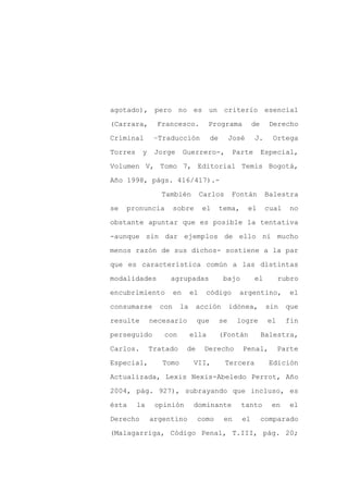 agotado), pero no es un criterio esencial

(Carrara,       Francesco.          Programa             de     Derecho

Criminal       –Traducción             de        José    J.      Ortega

Torres    y    Jorge       Guerrero-,            Parte        Especial,

Volumen V, Tomo 7, Editorial Temis Bogotá,

Año 1998, págs. 416/417).-
                 También          Carlos         Fontán        Balestra

se   pronuncia        sobre       el        tema,       el     cual   no

obstante apuntar que es posible la tentativa

-aunque sin dar ejemplos de ello ni mucho

menos razón de sus dichos- sostiene a la par

que es característica común a las distintas

modalidades        agrupadas                 bajo        el         rubro

encubrimiento         en     el    código          argentino,          el

consumarse      con     la       acción          idónea,       sin    que

resulte       necesario          que        se     logre       el     fin

perseguido       con         ella           (Fontán           Balestra,

Carlos.       Tratado       de     Derecho          Penal,          Parte

Especial,        Tomo        VII,            Tercera            Edición

Actualizada, Lexis Nexis-Abeledo Perrot, Año

2004, pág. 927), subrayando que incluso, es

ésta     la    opinión       dominante              tanto       en     el

Derecho       argentino          como        en     el        comparado

(Malagarriga, Código Penal, T.III, pág. 20;
 