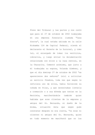 Pleno del Tribunal y las partes y nos contó

que para el 27 de octubre de 2002 trabajaba

en   una    empresa     funeraria         llamada    “Casa

Sierra”, la cual estaba ubicada en la calle

Riobamba 124 de Capital Federal, siendo el

declarante el Gerente de la Sucursal, y como
tal, el encargado de tomar los servicios,

cobrarlos, y luego enviar la documentación

relacionada con ellos a la casa central, en

la Chacarita. Comentó asimismo, que junto a

él trabajaba su esposa, Yolanda Giménez, y

que el día domingo 27 de octubre de 2002 “se

aparecieron dos señores” (sic) a solicitar

un servicio fúnebre, toda vez que según le

refiriera uno de ellos, había fallecido su

cuñada en Pilar, y que necesitaban llevarla

a cremación o a una bóveda que tenían en la

Recoleta,        manifestándole       también        quien

hablaba que eran clientes de la empresa y

amigos     del   Sr.   Bernardo,     el    dueño     de    la

misma,      situación        ésta   que     según        pudo

constatar después no era cierta, “no eran ni

clientes ni amigos del Sr. Bernardo, quien

en   todo   momento     me    manifestó     que     no    los
 