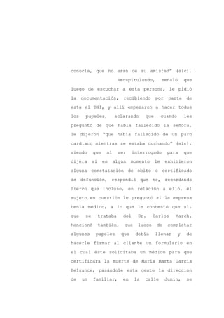 conocía, que no eran de su amistad” (sic).

                           Recapitulando,          señaló       que

luego de escuchar a esta persona, le pidió

la    documentación,         recibiendo       por    parte      de

esta el DNI, y allí empezaron a hacer todos

los    papeles,          aclarando      que        cuando       les
preguntó de qué había fallecido la señora,

le dijeron “que había fallecido de un paro

cardíaco mientras se estaba duchando” (sic),

siendo      que     al     ser     interrogado       para       que

dijera      si    en     algún    momento     le    exhibieron

alguna constatación de óbito o certificado

de defunción, respondió que no, recordando

Sierco que incluso, en relación a ello, el

sujeto en cuestión le preguntó si la empresa

tenía médico, a lo que le contestó que sí,

que    se        trataba     del     Dr.     Carlos     March.

Mencionó         también,    que     luego    de     completar

algunos      papeles        que     debía     llenar        y    de

hacerle firmar al cliente un formulario en

el cual éste solicitaba un médico para que

certificara la muerte de María Marta García

Belsunce, pasándole esta gente la dirección

de    un    familiar,        en    la   calle       Junín,      se
 