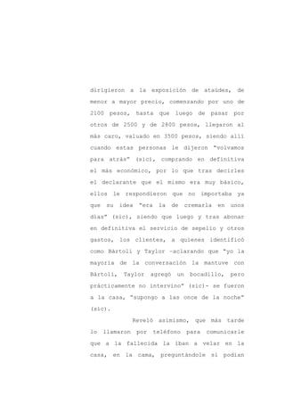 dirigieron a la exposición de ataúdes, de

menor a mayor precio, comenzando por uno de

2100 pesos, hasta que luego de                 pasar por

otros de 2500 y de 2800 pesos, llegaron al

más caro, valuado en 3500 pesos, siendo allí

cuando estas personas le dijeron “volvamos
para atrás” (sic), comprando en definitiva

el más económico, por lo que tras decirles

el declarante que el mismo era muy básico,

ellos le respondieron que no importaba ya

que   su   idea   “era    la     de    cremarla   en   unos

días” (sic), siendo que luego y tras abonar

en definitiva el servicio de sepelio y otros

gastos, los clientes, a quienes identificó

como Bártoli y Taylor –aclarando que “yo la

mayoría de la conversación la mantuve con

Bártoli,    Taylor      agregó    un    bocadillo,     pero

prácticamente no intervino” (sic)- se fueron

a la casa, “supongo a las once de la noche”

(sic).

                 Reveló asimismo, que más tarde

lo    llamaron    por    teléfono      para   comunicarle

que a la fallecida la iban a velar en la

casa, en la cama, preguntándole si podían
 