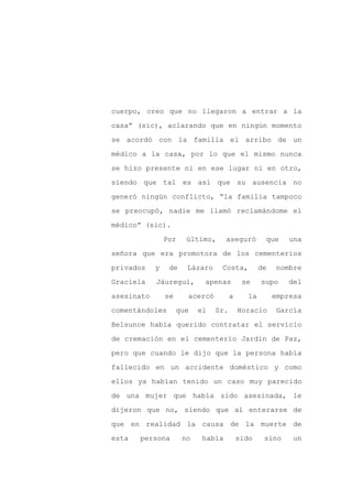 cuerpo, creo que no llegaron a entrar a la

casa” (sic), aclarando que en ningún momento

se acordó con la familia el arribo de un

médico a la casa, por lo que el mismo nunca

se hizo presente ni en ese lugar ni en otro,

siendo que tal es así que su ausencia no
generó ningún conflicto, “la familia tampoco

se preocupó, nadie me llamó reclamándome el

médico” (sic).

                Por    último,      aseguró        que     una

señora que era promotora de los cementerios

privados    y    de    Lázaro    Costa,           de    nombre

Graciela    Jáuregui,       apenas         se     supo    del

asesinato       se     acercó         a      la        empresa

comentándoles        que   el   Sr.       Horacio       García

Belsunce había querido contratar el servicio

de cremación en el cementerio Jardín de Paz,

pero que cuando le dijo que la persona había

fallecido en un accidente doméstico y como

ellos ya habían tenido un caso muy parecido

de una mujer que había sido asesinada, le

dijeron que no, siendo que al enterarse de

que en realidad la causa de la muerte de

esta   persona        no    había         sido     sino     un
 