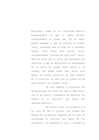 homicidio,       llamó       al    Sr.    Guillermo       Bártoli

preguntándole          en        qué     lo     había     metido,

contestándole          el       mismo    que     “él    ya     había

puesto abogado y que yo hiciera lo mismo”

(sic), aclarando que si bien en lo personal

sentía      “odio       hacia          esta     gente”        (sic),
considerándose “víctima de todo esto” (sic),

dejó en claro que lo único que perseguía era

justicia, y que en definitiva su sentimiento

no   lo   hacía       de    ningún        modo       faltar    a   la

verdad,     “yo     podré         tener       odio    hacia     esta

gente… yo quiero justicia… yo creo todavía

en la justicia… el odio que yo siento no me

hace faltar a la verdad” (sic).-

                  De esta manera, y cotejando las

declaraciones de Ponce de León y Martinelli

con la de Sierco, claramente se advierte “un

cambio      en    el        discurso”         por      parte       del

imputado Bártoli.-

                  En efecto, ante los primeros y a

la   hora   de    dar       a     conocer      las     causas      del

deceso de la persona respecto de la cual se

solicitaba       el    servicio          les     habló    de       “un

accidente”, no obstante lo cual y estando ya
 