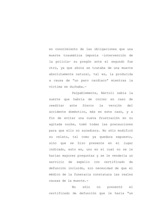 en conocimiento de las obligaciones que una

muerte    traumática         imponía         –intervención     de

la policía- su pregón ante el segundo fue

otro, ya que ahora se trataba de una muerte

absolutamente natural, tal es, la producida

a causa de “un paro cardíaco” mientras la
víctima se duchaba.-

                 Palpablemente, Bártoli sabía la

suerte    que       habría    de    correr       en    caso   de

reeditar       ante       Sierco         la     versión       del

accidente doméstico, más en este caso, y a

fin de evitar una nueva frustración en su

agitada noche, tomó todas las precauciones

para que ello no sucediera. No sólo modificó

su   relato,        tal   como     ya    quedara      expuesto,

sino     que    se    hizo       presente       en    el   lugar

indicado, esto es, uno en el cual no se le

harían mayores preguntas y se le vendería un

servicio       de     sepelio      con        certificado      de

defunción incluido, sin necesidad de que el

médico de la funeraria constatara las reales

causas de la muerte.-

                 No       sólo          no      presentó       el

certificado de defunción que le haría “un
 