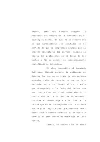 amigo”,       sino     que     tampoco       reclamó     la

presencia del médico de la funeraria en el

country el Carmel, lo cual no se condice con

lo    que    manifestaran      los     imputados   en    el

sentido de que el compromiso asumido por la

empresa prestataria del servicio incluía la
visita del profesional en el lugar de los

hechos a fin de expedir el correspondiente

certificado de defunción.-

                  Si algo transmitió el imputado

Guillermo     Bártoli       durante    la    audiencia   de

debate, fue que no se trata de una persona

apocada, falta         de carácter o que se deje

manipular por otros. Sumado ello al trabajo

que desempeñaba a la fecha del hecho, con

una   instrucción       de    nivel    universitario      –

cuarto      año   de   la    carrera    de   veterinaria,

conforme él mismo dijera a fs. 809 de la

causa- que no se corresponden con la actitud

sumisa y de “dejar hacer” que pretende hacer

creer asumió cuando contrató el servicio y

tramitó el certificado de defunción en Casa

Sierra.

                  Además, no estuvo solo en dicho
 