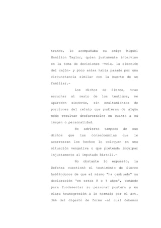 trance,    lo     acompañaba               su   amigo       Miguel

Hamilton Taylor, quien justamente intervino

en la toma de decisiones –vcia. la elección

del cajón- y poco antes había pasado por una

circunstancia similar con la muerte de un

familiar.-
                 Los     dichos            de   Sierco,         tras

escuchar     al       resto      de    los      testigos,        me

aparecen     sinceros,           sin       ocultamientos          de

porciones del relato que pudieran de algún

modo resultar desfavorables en cuanto a su

imagen o personalidad.

                 No     advierto            tampoco        de    sus

dichos     que        las     consecuencias             que      le

acarrearan      los     hechos        lo    coloquen       en   una

situación vengativa o que pretenda inculpar

injustamente al imputado Bártoli.-

                 No     obstante           lo   expuesto,         la

Defensa    cuestionó        el    testimonio          de    Sierco

hablándonos de que el mismo “ha cambiado” su

declaración “en estos 8 o 9 años”, tomando

para fundamentar su personal postura y en

clara transgresión a lo normado por el art.

366 del digesto de forma -al cual debemos
 
