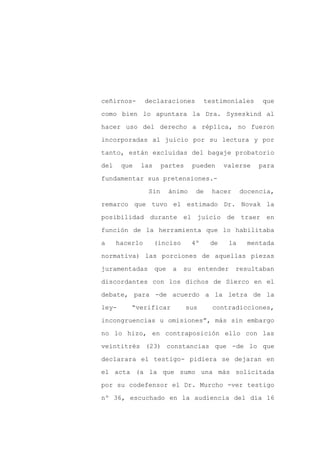ceñirnos-       declaraciones            testimoniales    que

como bien lo apuntara la Dra. Syseskind al

hacer uso del derecho a réplica, no fueron

incorporadas al juicio por su lectura y por

tanto, están excluidas del bagaje probatorio

del    que   las       partes      pueden      valerse   para
fundamentar sus pretensiones.-

                 Sin     ánimo      de     hacer     docencia,

remarco que tuvo el estimado Dr. Novak la

posibilidad durante el juicio de traer en

función de la herramienta que lo habilitaba

a     hacerlo      (inciso         4º     de    la    mentada

normativa) las porciones de aquellas piezas

juramentadas       que    a   su      entender     resultaban

discordantes con los dichos de Sierco en el

debate, para -de acuerdo a la letra de la

ley-      “verificar            sus        contradicciones,

incongruencias u omisiones”, más sin embargo

no lo hizo, en contraposición ello con las

veintitrés (23) constancias que -de lo que

declarara el testigo- pidiera se dejaran en

el acta (a la que sumo una más solicitada

por su codefensor el Dr. Murcho -ver testigo

nº 36, escuchado en la audiencia del día 16
 