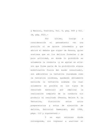 y Manzini, Trattato, Vol. V, pág. 849 y Vol.

IX, pág. 852).-

                  Por            último,             traigo              a

consideración           el        pensamiento              -en         una

posición     si       se     quiere       intermedia             y    que

abrirá el debate que sigue- de Pessoa, quien
sostiene que en los delitos formales o de

pura   actividad,           en    donde       lo     prohibido         es

solamente la conducta –y se agotan en ella-

sin que forme parte de la prohibición alguna

modificación          física      del    mundo       (resultado),

son admisibles la tentativa inacabada como

la   tentativa        inidónea,         quedando         obviamente

excluida     la       tentativa          acabada           (la       cual

solamente     es        posible          en        los     tipos        de

resultado         material)             por         implicar            la

realización       completa          de        la    conducta          sin

producir el resultado (Pessoa, Nelson R. La

Tentativa,             Distinción                  entre             actos

preparatorios           y       actos     de        ejecución          de

delitos,     Editorial            Hammurabi,             Año         1998,

págs. 112 y siguientes).-

                  Y        es     aquí         entonces              donde

corresponde,          sin       ingresar        a    analizar          el
 