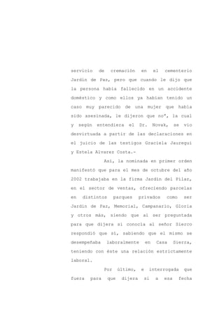 servicio     de    cremación       en      el   cementerio

Jardín de Paz, pero que cuando le dijo que

la persona había fallecido en un accidente

doméstico y como ellos ya habían tenido un

caso muy parecido de una mujer                  que había

sido asesinada, le dijeron que no”, la cual
y    según   entendiera     el    Dr.      Novak,     se   vio

desvirtuada a partir de las declaraciones en

el juicio de las testigos Graciela Jauregui

y Estela Alvarez Costa.-

                Así, la nominada en primer orden

manifestó que para el mes de octubre del año

2002 trabajaba en la firma Jardín del Pilar,

en el sector de ventas, ofreciendo parcelas

en    distintos       parques     privados      como       ser

Jardín de Paz, Memorial, Campanario, Gloria

y otros más, siendo que al ser preguntada

para que dijera si conocía al señor Sierco

respondió que sí, sabiendo que el mismo se

desempeñaba       laboralmente        en    Casa      Sierra,

teniendo con éste una relación estrictamente

laboral.

                Por     último,   e     interrogada        que

fuera    para     que    dijera       si    a   esa    fecha
 