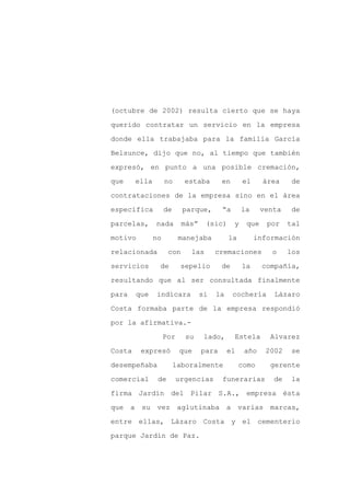 (octubre de 2002) resulta cierto que se haya

querido contratar un servicio en la empresa

donde ella trabajaba para la familia García

Belsunce, dijo que no, al tiempo que también

expresó, en punto a una posible cremación,

que     ella        no      estaba       en       el     área     de
contrataciones de la empresa sino en el área

específica          de     parque,       “a       la     venta    de

parcelas,      nada        más”    (sic)      y    que    por    tal

motivo         no         manejaba          la         información

relacionada          con     las       cremaciones         o     los

servicios       de         sepelio       de       la     compañía,

resultando que al ser consultada finalmente

para    que    indicara           si   la     cochería      Lázaro

Costa formaba parte de la empresa respondió

por la afirmativa.-

                    Por     su     lado,      Estela       Alvarez

Costa    expresó          que     para      el    año     2002   se

desempeñaba              laboralmente            como      gerente

comercial       de        urgencias      funerarias         de    la

firma Jardín del Pilar S.A., empresa ésta

que a su vez aglutinaba a varias marcas,

entre ellas, Lázaro Costa y el cementerio

parque Jardín de Paz.
 