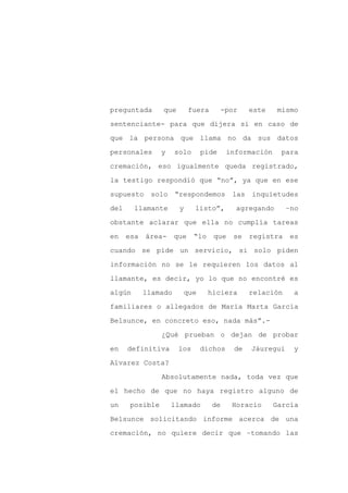 preguntada       que        fuera        -por    este   mismo

sentenciante- para que dijera si en caso de

que la persona que llama no da sus datos

personales       y    solo    pide        información    para

cremación, eso igualmente queda registrado,

la testigo respondió que “no”, ya que en ese
supuesto     solo     “respondemos         las   inquietudes

del     llamante       y     listo”,        agregando       –no

obstante aclarar que ella no cumplía tareas

en    esa   área-     que    “lo    que     se   registra    es

cuando se pide un servicio, si solo piden

información no se le requieren los datos al

llamante, es decir, yo lo que no encontré es

algún       llamado     que        hiciera       relación    a

familiares o allegados de María Marta García

Belsunce, en concreto eso, nada más”.-

                 ¿Qué prueban o dejan de probar

en    definitiva       los    dichos        de   Jáuregui    y

Alvarez Costa?

                 Absolutamente nada, toda vez que

el hecho de que no haya registro alguno de

un     posible       llamado        de     Horacio      García

Belsunce solicitando informe acerca de una

cremación, no quiere decir que –tomando las
 