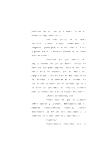 palabras    de    la     testigo      Alvarez         Costa-     el

mismo no haya existido.-

                 Por     otra      parte,       de     no     haber

recibido        Sierco       ningún         comentario           al

respecto, ¿cómo pudo el mismo traer a la luz

y poner sobre la mesa el nombre de la firma
Alvarez Costa?

                 Repárese       en        que        dentro     del

amplio    número       de   posibilidades,            Sierco     no

mencionó cualquier empresa. Nada de eso. Nos

habló    solo    de     aquélla      que        al    decir     del

propio Bártoli (no solo en su declaración de

fs. 809/818, sino también en el debate) no

fue ni más ni menos que su primera opción a

la   hora   de    contratar        el     servicio          fúnebre

para su cuñada María Marta García Belsunce.-

                 ¿Mucha casualidad, no?

                 Tengo      para     mí    que       el     diálogo

entre Sierco y Jáuregui denunciado por el

primero      evidentemente                existió,           aunque

desconozco los motivos que impulsaron a la

nombrada en último término a ignorarlo.-

                 Sigamos.-

                 Directamente           engarzado         con    lo
 