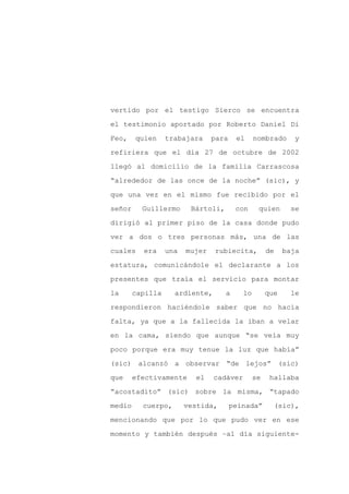 vertido por el testigo Sierco se encuentra

el testimonio aportado por Roberto Daniel Di

Feo,    quien     trabajara     para    el     nombrado      y

refiriera que el día 27 de octubre de 2002

llegó al domicilio de la familia Carrascosa

“alrededor de las once de la noche” (sic), y
que una vez en el mismo fue recibido por el

señor     Guillermo      Bártoli,       con     quien      se

dirigió al primer piso de la casa donde pudo

ver a dos o tres personas más, una de las

cuales    era     una   mujer   rubiecita,          de    baja

estatura, comunicándole el declarante a los

presentes que traía el servicio para montar

la      capilla     ardiente,       a     lo        que     le

respondieron haciéndole saber que no hacía

falta, ya que a la fallecida la iban a velar

en la cama, siendo que aunque “se veía muy

poco porque era muy tenue la luz que había”

(sic) alcanzó a observar “de lejos” (sic)

que     efectivamente     el    cadáver        se    hallaba

“acostadito” (sic) sobre la misma, “tapado

medio     cuerpo,       vestida,       peinada”       (sic),

mencionando que por lo que pudo ver en ese

momento y también después –al día siguiente-
 