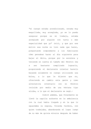 “el cuerpo estaba acondicionado… estaba muy

maquillada, muy arreglada, yo se lo puedo

asegurar       porque     es      mi        trabajo,          estaba

arreglado       por     alguien        con     tanta       o     más

especialidad que yo” (sic), y que por ese

motivo esa noche no tuvo nada                        que hacer,
preguntando          simplemente        a     los    familiares

cómo pensaban hacer al día siguiente para

bajar el óbito,          porque por la               escalera y

teniendo en cuenta el tamaño del féretro iba

a   ser        bastante          complicado              lograrlo,

proponiendo      el declarante              intentar       hacerlo

bajando solamente el cuerpo utilizando una

bolsa,     a    lo      que     le      dijeron          que     no,

ofreciendo       en     cambio        esta    gente       y     como

alternativa          intentarlo         con         el     féretro

incluido       por     medio     de     una     ventana         tipo

alcoba, a lo que el declarante se negó.-

                 Indicó además, que finalmente se

llevó la capilla ardiente en la ambulancia

con la cual había llegado y en la que lo

aguardaba      su     esposa,    Yolanda        Cardozo,        con

quien trabajaba, abandonando el lugar luego

de no más de quince minutos después de haber
 