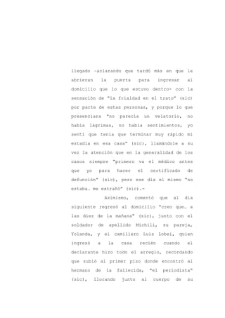 llegado –aclarando que tardó más en que le

abrieran          la        puerta     para       ingresar     al

domicilio que lo que estuvo dentro- con la

sensación de “la frialdad en el trato” (sic)

por parte de estas personas, y porque lo que

presenciara            “no    parecía      un    velatorio,    no
había    lágrimas,           no   había      sentimientos,     yo

sentí que tenía que terminar muy rápido mi

estadía en esa casa” (sic), llamándole a su

vez la atención que en la generalidad de los

casos siempre “primero va el médico antes

que     yo    para           hacer    el        certificado    de

defunción” (sic), pero ese día el mismo “no

estaba… me extrañó” (sic).-

                   Asimismo,         comentó       que    al   día

siguiente regresó al domicilio “creo que… a

las diez de la mañana” (sic), junto con el

soldador      de       apellido       Michili,      su    pareja,

Yolanda, y el camillero Luis Lobei, quien

ingresó       a        la     casa      recién      cuando     el

declarante hizo todo el arreglo, recordando

que subió al primer piso donde encontró al

hermano      de    la        fallecida,      “el    periodista”

(sic),       llorando         junto     al       cuerpo   de   su
 