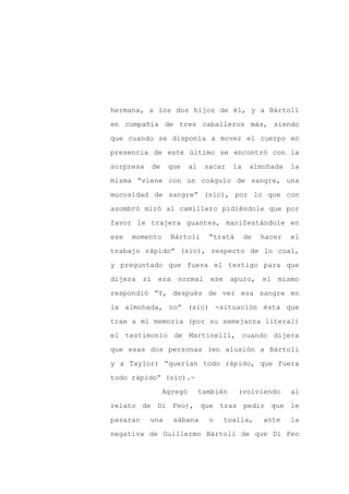 hermana, a los dos hijos de él, y a Bártoli

en compañía de tres caballeros más, siendo

que cuando se disponía a mover el cuerpo en

presencia de este último se encontró con la

sorpresa   de    que     al    sacar    la    almohada    la

misma “viene con un coágulo de sangre, una
mucosidad de sangre” (sic), por lo que con

asombró miró al camillero pidiéndole que por

favor le trajera guantes, manifestándole en

ese   momento    Bártoli        “tratá       de   hacer   el

trabajo rápido” (sic), respecto de lo cual,

y preguntado que fuera el testigo para que

dijera si era normal ese apuro, el mismo

respondió “Y, después de ver esa sangre en

la almohada, no” (sic) -situación ésta que

trae a mi memoria (por su semejanza literal)

el testimonio de Martinelli, cuando dijera

que esas dos personas (en alusión a Bártoli

y a Taylor) “querían todo rápido, que fuera

todo rápido” (sic).-

                Agregó        también    (volviendo       al

relato de Di Feo), que tras pedir que le

pasaran    una    sábana        o   toalla,       ante    la

negativa de Guillermo Bártoli de que Di Feo
 