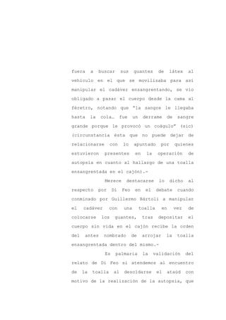 fuera      a    buscar      sus    guantes       de     látex     al

vehículo en el que se movilizaba para así

manipular el cadáver ensangrentando, se vio

obligado a pasar el cuerpo desde la cama al

féretro, notando que “la sangre le llegaba

hasta      la   cola…       fue    un    derrame       de    sangre
grande porque le provocó un coágulo” (sic)

(circunstancia ésta que no puede dejar de

relacionarse          con    lo    apuntado       por       quienes

estuvieron        presentes         en    la     operación        de

autopsia en cuanto al hallazgo de una toalla

ensangrentada en el cajón).-

                  Merece      destacarse          lo    dicho      al

respecto        por    Di    Feo    en    el     debate      cuando

conminado por Guillermo Bártoli a manipular

el    cadáver         con    una        toalla     en       vez    de

colocarse        los    guantes,         tras    depositar         el

cuerpo sin vida en el cajón recibe la orden

del    antes      nombrado         de    arrojar       la    toalla

ensangrentada dentro del mismo.-

                  Es     palmaria        la     validación        del

relato de Di Feo si atendemos al encuentro

de    la   toalla      al    desoldarse          el    ataúd      con

motivo de la realización de la autopsia, que
 