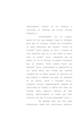 gráficamente          llevara     al     Dr.        Moreira      a

calificar      el     hallazgo     de     ritual        inusual

funerario.-

                 Prosiguiendo           con      su     relato,

memoró Di Feo que después llamó al soldador

para que lo cerrara, siendo que finalmente
lo    bajó   señalando      que        hacerlo      “costó      un

triunfo” (sic) porque se hizo a través de

“una escalera tipo en U, con techo no recto

sino    en     caída”     (sic),       agregando        que     de

hecho, si se lo revisa, se podría constatar

que    el    féretro      “está        rayado       hasta      las

manijas” (sic), finalizando su exposición no

sin    antes     decir     que     “tengo       que     hacerme

culpable de no haber parado el servicio en

ese momento y haberme retirado… El ambiente

no     me    gustó,      callé     y     otorgué”           (sic),

llegando     incluso      inmediatamente            después     de

finalizado su trabajo a hablar del tema con

Orlando      César      Caputto,        Gerente        de     Casa

Sierra,      advirtiéndole        al     mismo        que     este

servicio les iba “a traer problemas” (sic).-

                 Me    detengo     aquí       tan     solo    para

reflexionar      sobre     dos    cuestiones,          primero,
 