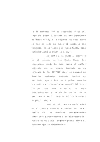 la relacionada          con la presencia o no del

imputado     Bártoli         durante      el     encajonamiento

de María Marta, y la segunda, no sólo sobre

lo   que   se    dijo       en    punto     al    ambiente       que

predominó en el velorio de María Marta, sino

fundamentalmente quién lo dijo.-
                 En punto a si Bártoli estuvo o

no   al    momento          en     que    María     Marta        fue

trasladada       desde       la    cama     hasta    el    cajón,

entiendo     que       el        propio     imputado       en     su

injurada de fs. 809/818 vta., se encargó de

despejar        cualquier          incierto        posible        al

manifestar que si bien en un primer momento

y mientras ello ocurría se ausentó del lugar

“porque         soy         muy     aprensivo          a        esas

circunstancias          y    ya     no    la     quería    ver    a

María Marta así”, luego volvió “para apurar

un poco” (sic).-

                 Pero Bártoli, en su declaración

en   el    debate      admitió       en     definitiva      haber

estado      en        los        momentos        inmediatamente

anteriores y posteriores a la colocación del

cuerpo en el ataúd, segando puntualmente el

episodio que lo compromete.-
 