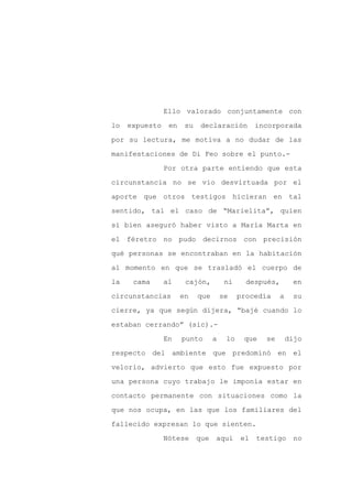 Ello valorado conjuntamente con

lo   expuesto    en    su    declaración         incorporada

por su lectura, me motiva a no dudar de las

manifestaciones de Di Feo sobre el punto.-

                Por otra parte entiendo que esta

circunstancia no se vio desvirtuada por el
aporte que otros testigos hicieran en tal

sentido, tal el caso de “Marielita”, quien

si bien aseguró haber visto a María Marta en

el féretro no pudo decirnos con precisión

qué personas se encontraban en la habitación

al momento en que se trasladó el cuerpo de

la    cama      al     cajón,          ni     después,       en

circunstancias        en    que       se    procedía    a    su

cierre, ya que según dijera, “bajé cuando lo

estaban cerrando” (sic).-

                En    punto       a    lo    que   se       dijo

respecto del ambiente que predominó en el

velorio, advierto que esto fue expuesto por

una persona cuyo trabajo le imponía estar en

contacto permanente con situaciones como la

que nos ocupa, en las que los familiares del

fallecido expresan lo que sienten.

                Nótese      que   aquí      el   testigo      no
 