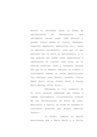 mostró      su    extrañeza          sobre     la     forma      de

manifestación             de         sentimientos               –que

obviamente        varían       según       cada      persona      y

pueden      llevar      desde     el      llanto,     desmayos,

negación, depresión, exaltación, etc., hasta

un    absoluto     autodominio-           sino      que    lo    que
percibió fue la falta de sentimientos, y si

hay alguien que puede tener experiencia y

observación        en    trances       como      este,      es   el

testigo referido, ajeno a cualquier interés

más que en su momento realizar su trabajo y

coincidente        además       en   estas       apreciaciones

con   testigos         como    Biassi,       Casafús,      Ofelia

Mabel    Pozzi     (alias       Gladys       Peró)    y    Susana

María Murray, entre otros.-

                  Retomando el hilo conductor de

mi    voto,      prosigo       señalando      que     frente      a

tamaña      contundencia        incriminatoria             surgida

de    las     declaraciones          de    Ponce      de    León,

Martinelli y Sierco, se erige en soledad el

testimonio        prestado        por      Miguel         Hamilton

Taylor.-

                  El     mismo,        comenzó       su    aporte

mencionando que          a María Marta              y a Carlos
 