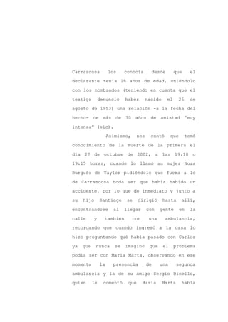 Carrascosa           los     conocía           desde        que    el

declarante tenía 18 años de edad, uniéndolo

con los nombrados (teniendo en cuenta que el

testigo        denunció      haber     nacido          el    26    de

agosto de 1953) una relación -a la fecha del

hecho- de más de 30 años de amistad “muy
intensa” (sic).

                     Asimismo,      nos    contó        que       tomó

conocimiento de la muerte de la primera el

día 27 de octubre de 2002, a las 19:10 o

19:15 horas, cuando lo llamó su mujer Nora

Burgués de Taylor pidiéndole que fuera a lo

de Carrascosa toda vez que había habido un

accidente, por lo que de inmediato y junto a

su   hijo       Santiago     se     dirigió       hasta       allí,

encontrándose          al    llegar       con    gente        en   la

calle      y     también         con      una      ambulancia,

recordando que cuando ingresó a la casa lo

hizo preguntando qué había pasado con Carlos

ya   que    nunca       se   imaginó       que     el       problema

podía ser con María Marta, observando en ese

momento         la     presencia          de     una        segunda

ambulancia y la de su amigo Sergio Binello,

quien      le    comentó      que      María      Marta       había
 