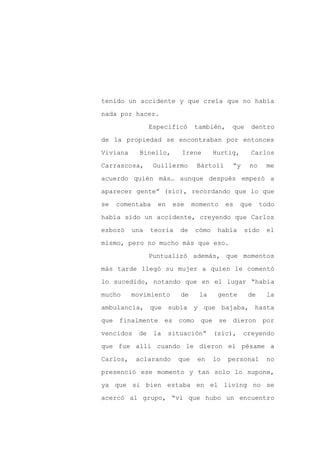 tenido un accidente y que creía que no había

nada por hacer.

                Especificó     también,     que    dentro

de la propiedad se encontraban por entonces

Viviana     Binello,      Irene       Hurtig,      Carlos

Carrascosa,      Guillermo      Bártoli     “y    no    me
acuerdo quién más… aunque después empezó a

aparecer gente” (sic), recordando que lo que

se   comentaba    en    ese    momento     es   que    todo

había sido un accidente, creyendo que Carlos

esbozó    una   teoría    de   cómo    había     sido   el

mismo, pero no mucho más que eso.

                Puntualizó además, que momentos

más tarde llegó su mujer a quien le comentó

lo sucedido, notando que en el lugar “había

mucho     movimiento      de     la    gente      de    la

ambulancia, que subía y que bajaba, hasta

que finalmente        es como que se        dieron por

vencidos   de    la    situación”     (sic),     creyendo

que fue allí cuando le dieron el pésame a

Carlos,    aclarando     que    en    lo   personal     no

presenció ese momento y tan solo lo supone,

ya que si bien estaba en el living no se

acercó al grupo, “vi que hubo un encuentro
 