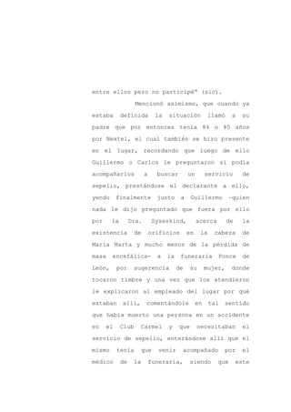 entre ellos pero no participé” (sic).

                    Mencionó asimismo, que cuando ya

estaba       definida          la   situación            llamó    a     su

padre que por entonces tenía 84 o 85 años

por Nextel, el cual también se hizo presente

en el lugar, recordando que luego de ello
Guillermo o Carlos le preguntaron si podía

acompañarlos             a     buscar         un        servicio        de

sepelio, prestándose el declarante a ello,

yendo      finalmente          junto      a    Guillermo         –quien

nada le dijo preguntado que fuera por ello

por     la        Dra.        Syseskind,           acerca        de     la

existencia          de       orificios        en    la     cabeza       de

María Marta y mucho menos de la pérdida de

masa    encefálica-            a    la    funeraria         Ponce       de

León,      por     sugerencia            de    su       mujer,    donde

tocaron timbre y una vez que los atendieron

le explicaron al empleado del lugar por qué

estaban      allí,       comentándole              en    tal   sentido

que había muerto una persona en un accidente

en    el     Club    Carmel         y    que       necesitaban          el

servicio de sepelio, enterándose allí que el

mismo      tenía     que        venir     acompañado           por      el

médico       de    la        funeraria,        siendo       que       este
 