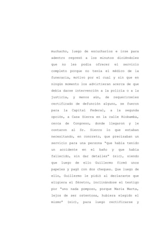muchacho, luego de escucharlos e irse para

adentro       regresó       a    los    minutos          diciéndoles

que     no     les        podía       ofrecer           el     servicio

completo porque             no tenía el médico de la

funeraria, motivo por el cual y sin que en

ningún momento los advirtieran acerca de que
debía darse intervención a la policía o a la

justicia,       y        menos    aún,        de       requerírseles

certificado de defunción alguno, se fueron

para     la     Capital          Federal,          a     la        segunda

opción, a Casa Sierra en la calle Riobamba,

cerca     de    Congreso,             donde    llegaron             y     le

contaron        al       Sr.     Sierco       lo        que        estaban

necesitando, en concreto, que precisaban un

servicio para una persona “que había tenido

un     accidente          en     el     baño        y        que     había

fallecido, sin dar detalles” (sic), siendo

que     luego       de     ello       Guillermo          firmó          unos

papeles y pagó con dos cheques. Que luego de

ello, Guillermo le pidió al declarante que

eligiera el féretro, inclinándose el testigo

por “uno nada pomposo, porque María Marta,

lejos de ser ostentosa, hubiera elegido el

mismo”       (sic),        para       luego        rectificarse           y
 