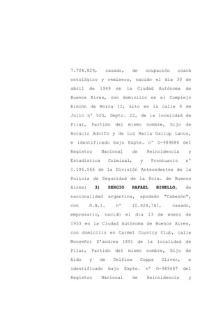 7.704.829,         casado,        de       ocupación     coach

ontológico y remisero, nacido el día 30 de

abril    de   1949     en    la    Ciudad       Autónoma      de

Buenos Aires, con domicilio en el Complejo

Rincón de Morra II, sito en la calle 9 de

Julio nº 520, Depto. 22, de la localidad de
Pilar,   Partido       del    mismo        nombre,     hijo   de

Horacio Adolfo y de Luz María Gallup Lanus,

e identificado bajo Expte. nº O-989686 del

Registro          Nacional        de       Reincidencia         y

Estadística         Criminal,          y     Prontuario        nº

1.106.566 de la División Antecedentes de la

Policía de Seguridad de la Pcia. de Buenos
Aires;       3)     SERGIO     RAFAEL           BINELLO,       de

nacionalidad        argentina,         apodado    "Cabezón",

con      D.N.I.        nº      10.924.761,             casado,

empresario, nacido el día 13 de enero de

1953 en la Ciudad Autónoma de Buenos Aires,

con domicilio en Carmel Country Club, calle

Monseñor D'andrea 1891 de la localidad de

Pilar,   Partido       del    mismo        nombre,     hijo   de

Aldo     y    de      Delfina          Coppa     Oliver,       e

identificado        bajo     Expte.        nº   O-989687      del

Registro          Nacional        de       Reincidencia         y
 