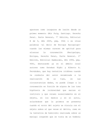aparecen como incapaces de lesión desde un

primer momento (Mir Puig, Santiago. Derecho

Penal. Parte General, 7º Edición, Editorial

B    de   f,    Año       2005,       pág.      354)      o     en     otras

palabras       -al       decir       de    Enrique         Bacigalupo-

cuando las mismas carecen de aptitud para
alcanzar            la          consumación               (Bacigalupo,

Enrique,       Derecho          Penal,         Parte      General.         2º

Edición, Editorial Hammurabi, Año 1999, pág.

464),     destacando             ya       en    el     ámbito          local

autores        como       Esteban         Righi      y     Alberto         A.

Fernández, que hay tentativa inidónea cuando

la    conducta            del     autor        encaminada             a    la

realización               de         un        tipo,            en        las

circunstancias dadas, no puede llegar a la

consumación en función de alguna de las tres

hipótesis           de     inidoneidad             que        marcan       el

instituto y que recaen sucesivamente en el

objeto,        en        los    medios         y     en        el     autor,

aclarándose           que       la        primera         se        presenta

cuando el error del sujeto se vincula con el

objeto sobre el que recae el delito, como en

la tentativa de homicidio realizada sobre un

maniquí creyendo que se trata de un hombre;
 