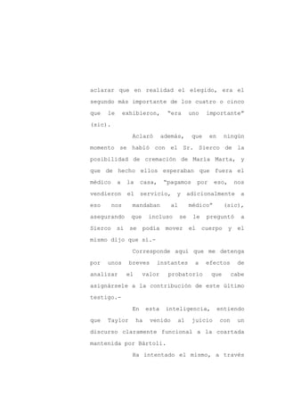 aclarar que en realidad el elegido, era el

segundo más importante de los cuatro o cinco

que   le       exhibieron,         “era       uno    importante”

(sic).

                 Aclaró          además,       que       en    ningún

momento se habló con el Sr. Sierco de la
posibilidad de cremación de María Marta, y

que de hecho ellos esperaban que fuera el

médico     a    la    casa,      “pagamos          por    eso,       nos

vendieron       el    servicio,      y        adicionalmente          a

eso      nos     mandaban           al        médico”          (sic),

asegurando       que      incluso        se    le    preguntó          a

Sierco     si    se    podía      mover       el    cuerpo       y    el

mismo dijo que sí.-

                 Corresponde aquí que me detenga

por   unos      breves       instantes          a    efectos          de

analizar        el     valor       probatorio            que        cabe

asignársele a la contribución de este último

testigo.-

                 En       esta    inteligencia,               entiendo

que   Taylor         ha    venido     al       juicio         con     un

discurso claramente funcional a la coartada

mantenida por Bártoli.

                 Ha intentado el mismo, a través
 