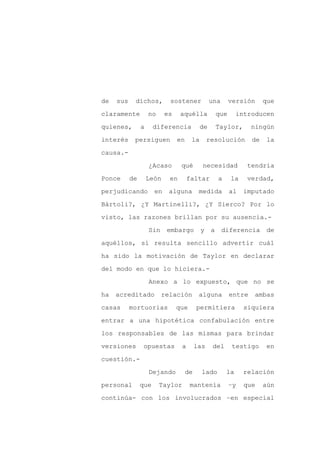 de   sus    dichos,         sostener            una        versión      que

claramente          no     es    aquélla             que      introducen

quienes,        a     diferencia           de        Taylor,       ningún

interés     persiguen           en    la        resolución         de    la

causa.-

                    ¿Acaso       qué        necesidad            tendría
Ponce      de       León    en       faltar          a     la    verdad,

perjudicando          en    alguna         medida          al   imputado

Bártoli?, ¿Y Martinelli?, ¿Y Sierco? Por lo

visto, las razones brillan por su ausencia.-

                    Sin    embargo         y     a    diferencia         de

aquéllos, sí resulta sencillo advertir cuál

ha sido la motivación de Taylor en declarar

del modo en que lo hiciera.-

                    Anexo a lo expuesto, que no se

ha   acreditado           relación         alguna          entre   ambas

casas      mortuorias           que       permitiera            siquiera

entrar a una hipotética confabulación entre

los responsables de las mismas para brindar

versiones        opuestas        a        las    del       testigo      en

cuestión.-

                    Dejando          de     lado         la     relación

personal        que      Taylor       mantenía             –y   que     aún

continúa- con los involucrados –en especial
 