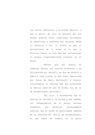 con Carlos Carrascosa y Guillermo Bártoli- y

que   a     partir       de    ello       se    pensara         que    sus

dichos      podrían estar                orientados         únicamente

en beneficiar a personas muy cercanas desde

lo    afectivo       a    él,        lo     cierto         es    que   al

pronunciarse         de        la    forma       en        la    que   lo
hiciera, Taylor no hizo más que salvaguardar

su    propia    responsabilidad                  criminal         en   el

hecho.

                 Nótese             que         mal        podría      el

nombrado darnos una versión diferente a la

introducida por Bártoli, ya que de hacerlo y

admitir como cierta la que fuera denunciada

por    Ponce    de       León,           Martinelli         y    Sierco,

literalmente no estaría más que confesando

un delito cometido por él mismo, tal es el

de encubrimiento agravado.-

                 Por ello, y entendiendo que el

testigo ha faltado a la verdad y que además,

con    independencia                de     lo    dicho,          existen

elementos        que               permiten           razonadamente

concluir que el mismo ha participado también

de la comisión del delito de encubrimiento,

es    que     habré           de    ordenar           en    la      parte
 