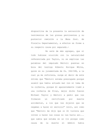dispositiva de la presente la extracción de

testimonios de las piezas pertinentes y su

posterior      remisión    a    la    Mesa       Gral.   de

Fiscalía Departamental, a efectos se forme a

su respecto causa por separado.-

                No está de más agregar, que si
todo    hubiese      ocurrido   con   la     naturalidad

referenciada por Taylor, no se explican las

palabras      del    imputado   Bártoli      puestas     en

boca    del    testigo    Alberto     Enrique       White,

quien en su juramentada de fs. 346/348, a la

cual ya me refiriera, surge al decir de este

último que "Bártoli estaba preocupado porque

asumió que había actuado mal con el tema de

la cochería, porque él aparentemente llamó a

una cochería de Pilar, mejor dicho fueron

Michael Taylor        y Bártoli a pedir que les

firmaran       un      certificado         por      muerte

accidental, a los que les dijeron que se

negaban a hacer el servicio" (sic), así como

que "Bártoli me dijo que si él tuviera que

volver a hacer las cosas no las haría así...

que sabía que estaba en un lío porque como

causa    de     la     muerte    el    médico        había
 