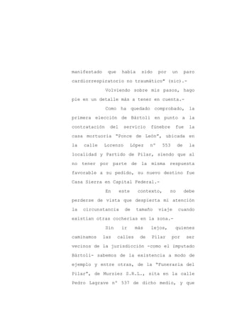 manifestado    que     había     sido     por     un      paro

cardiorrespiratorio no traumático" (sic).-

               Volviendo sobre mis pasos, hago

pie en un detalle más a tener en cuenta.-

               Como ha quedado comprobado, la

primera elección de Bártoli en punto a la
contratación    del     servicio     fúnebre       fue     la

casa mortuoria “Ponce de León”, ubicada en

la   calle    Lorenzo        López   nº    553       de     la

localidad y Partido de Pilar, siendo que al

no tener por parte de la misma                  respuesta

favorable a su pedido, su nuevo destino fue

Casa Sierra en Capital Federal.-

               En     este     contexto,        no        debe

perderse de vista que despierta mi atención

la   circunstancia      de     tamaño     viaje        cuando

existían otras cocherías en la zona.-

               Sin     ir     más    lejos,        quienes

caminamos     las    calles     de   Pilar       por      ser

vecinos de la jurisdicción -como el imputado

Bártoli- sabemos de la existencia a modo de

ejemplo y entre otras, de la “Funeraria del

Pilar”, de Murziez S.R.L., sita en la calle

Pedro Lagrave nº 537 de dicho medio, y que
 
