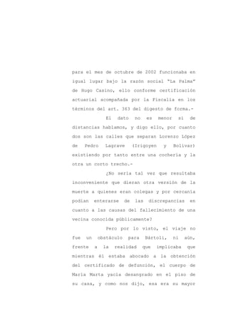 para el mes de octubre de 2002 funcionaba en

igual lugar bajo la razón social “La Palma”

de Hugo Casino, ello conforme certificación

actuarial acompañada por la Fiscalía en los

términos del art. 363 del digesto de forma.-

                  El    dato     no    es   menor    si     de
distancias hablamos, y digo ello, por cuanto

dos son las calles que separan Lorenzo López

de    Pedro      Lagrave        (Irigoyen     y     Bolívar)

existiendo por tanto entre una cochería y la

otra un corto trecho.-

                  ¿No sería tal vez que resultaba

inconveniente que dieran otra versión de la

muerte a quienes eran colegas y por cercanía

podían     enterarse       de    las    discrepancias      en

cuanto a las causas del fallecimiento de una

vecina conocida públicamente?

                  Pero por lo visto, el viaje no

fue   un       obstáculo    para       Bártoli,     ni    aún,

frente     a     la    realidad       que   implicaba      que

mientras él estaba abocado a la obtención

del certificado de defunción, el cuerpo de

María Marta yacía desangrado en el piso de

su casa, y como nos dijo, esa era su mayor
 
