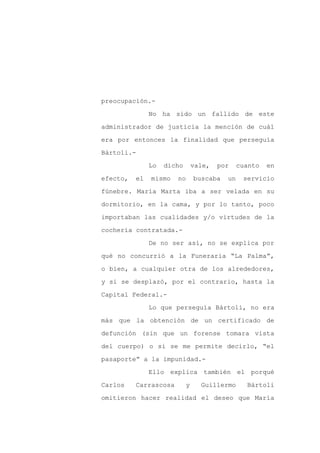 preocupación.-

               No ha sido un fallido de este

administrador de justicia la mención de cuál

era por entonces la finalidad que perseguía

Bártoli.-

               Lo   dicho       vale,   por    cuanto   en
efecto,   el   mismo   no       buscaba   un    servicio

fúnebre. María Marta iba a ser velada en su

dormitorio, en la cama, y por lo tanto, poco

importaban las cualidades y/o virtudes de la

cochería contratada.-

               De no ser así, no se explica por

qué no concurrió a la Funeraria “La Palma”,

o bien, a cualquier otra de los alrededores,

y si se desplazó, por el contrario, hasta la

Capital Federal.-

               Lo que perseguía Bártoli, no era

más que la obtención de un certificado de

defunción (sin que un forense tomara vista

del cuerpo) o si se me permite decirlo, “el

pasaporte” a la impunidad.-

               Ello explica también el porqué

Carlos    Carrascosa        y     Guillermo      Bártoli

omitieron hacer realidad el deseo que María
 