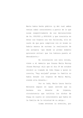 Marta había hecho público (y del cual ambos

tenían cabal conocimiento a partir de lo que

surge   respectivamente       de     sus    declaraciones

de fs. 850/855 y 809/818) y que consistía en

donar sus órganos una vez fallecida, ello en

razón de que para cumplirse con el mismo no
habría manera de sortear la realización de

una autopsia –que desde un primer momento

quisieron evitar- que los hubiera puesto al

descubierto.-

             En correlación con esto último,

viene a mi memoria que Susana María Murray

(Susan Murray) dijo que el día 29 de octubre

recibió un llamado de Inés Ongay a quien no

conocía, “muy enojada” porque la familia no

había   donado    los    órganos      de    María   Marta,

siendo ella donante.-

             Por su lado, María Laura García

Belsunce   expuso       en   igual    sentido       que   su

hermana     era         donante            de    órganos,

circunstancia     que    ratifica      los      dichos    de

Ongay en cuanto al conocimiento que había en

la familia de la voluntad de su amiga.-

             Llama entonces la atención, por
 