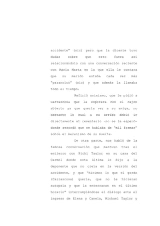 accidente” (sic) pero que la dicente tuvo

dudas        sobre       que       esto        fuera          así

relacionándolo con una conversación reciente

con María Marta en la que ella le contara

que     su     marido        estaba      cada       vez       más

“paranoico” (sic) y que además la llamaba
todo el tiempo.

                    Refirió asimismo, que le pidió a

Carrascosa      que     la    esperara       con    el    cajón

abierto ya que quería ver a su amiga, no

obstante       lo    cual    a    su    arribo      debió     ir

directamente al cementerio –no se la esperó-

donde recordó que se hablaba de “mil formas”

sobre el mecanismo de su muerte.

                    De otra parte, nos habló de la

famosa       conversación        que    mantuvo     tras      el

entierro con Pichi Taylor en su casa del

Carmel       donde    esta     última     le    dijo      a   la

deponente que no creía en la                    versión del

accidente, y que “hicimos lo que el gordo

(Carrascosa)         quería,      que   no     le    hicieran

autopsia y que la enterraran en el último

horario” interrumpiéndose el diálogo ante el

ingreso de Elena y Canela, Michael Taylor y
 