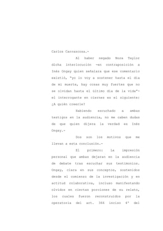 Carlos Carrascosa.-

                 Al        haber    negado       Nora        Taylor

dicha       interlocución          -en    contraposición          a

Inés Ongay quien señalara que ese comentario

existió, “yo lo voy a sostener hasta el día

de mi muerte, hay cosas muy fuertes que no
se olvidan hasta el último día de la vida”-

el interrogante en ciernes es el siguiente:

¿A quién creerle?

                 Habiendo           escuchado       a         ambas

testigos en la audiencia, no me caben dudas

de    que     quien     dijera       la   verdad        es    Inés

Ongay.-

                 Dos       son     los    motivos       que      me

llevan a esta conclusión.-

                 El         primero:        La      impresión

personal que ambas dejaran en la audiencia

de    debate     tras       escuchar      sus    testimonios.

Ongay,      clara     en    sus    conceptos,      sostenidos

desde el comienzo de la investigación y en

actitud      colaborativa,          incluso      manifestando

olvidos en ciertas porciones de su relato,

los     cuales      fueron         reconstruidos        por     la

operatoria       del       art.     366    inciso       4º     del
 