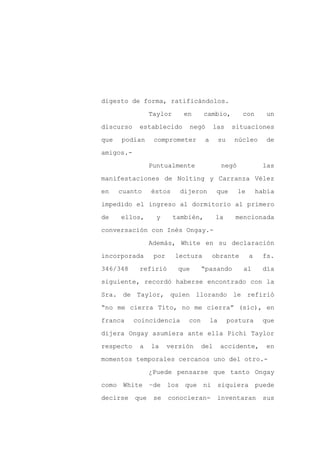 digesto de forma, ratificándolos.

                 Taylor     en       cambio,           con       un

discurso    establecido       negó        las       situaciones

que   podían      comprometer        a        su     núcleo      de

amigos.-

                 Puntualmente                 negó              las
manifestaciones de Nolting y Carranza Vélez

en    cuanto     éstos     dijeron        que        le       había

impedido el ingreso al dormitorio al primero

de    ellos,       y      también,        la         mencionada

conversación con Inés Ongay.-

                 Además, White en su declaración

incorporada       por     lectura        obrante          a    fs.

346/348     refirió        que      “pasando           al      día

siguiente, recordó haberse encontrado con la

Sra. de Taylor, quien llorando le refirió

“no me cierra Tito, no me cierra” (sic), en

franca     coincidencia       con        la        postura     que

dijera Ongay asumiera ante ella Pichi Taylor

respecto    a    la     versión     del       accidente,        en

momentos temporales cercanos uno del otro.-

                 ¿Puede pensarse que tanto Ongay

como White       –de    los que ni siquiera puede

decirse    que    se    conocieran-        inventaran           sus
 