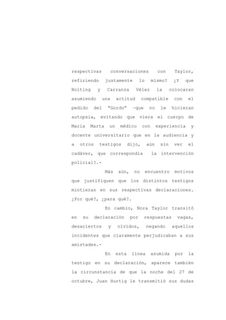 respectivas              conversaciones            con      Taylor,

refiriendo          justamente          lo     mismo?      ¿Y     que

Nolting       y     Carranza         Vélez         la     colocaran

asumiendo          una     actitud       compatible        con     el

pedido       del     “Gordo”       –que       no    le     hicieran

autopsia, evitando que viera el cuerpo de
María      Marta     un     médico       con       experiencia      y

docente universitario que en la audiencia y

a    otros     testigos          dijo,       aún    sin    ver    el

cadáver, que correspondía                      la intervención

policial?.-

                    Más    aún,    no        encuentro      motivos

que justifiquen que los distintos testigos

mintieran en sus respectivas declaraciones.

¿Por qué?, ¿para qué?.

                    En cambio, Nora Taylor transitó

en    su     declaración          por     respuestas         vagas,

desaciertos          y     olvidos,          negando       aquellos

incidentes que claramente perjudicaban a sus

amistades.-

                    En    esta    línea        asumida      por    la

testigo en su declaración, aparece también

la circunstancia de que la noche del 27 de

octubre, Juan Hurtig le transmitió sus dudas
 