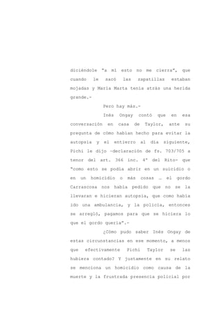 diciéndole “a mí esto no me cierra”, que

cuando     le    sacó         las    zapatillas            estaban

mojadas y María Marta tenía atrás una herida

grande.-

                 Pero hay más.-

                 Inés    Ongay       contó       que       en     esa
conversación      en     casa       de    Taylor,          ante    su

pregunta de cómo habían hecho para evitar la

autopsia     y   el     entierro         al    día       siguiente,

Pichi le dijo –declaración de fs. 703/705 a

tenor del art. 366 inc. 4º del Rito- que

“como esto se podía abrir en un suicidio o

en    un   homicidio      o    más       cosas       …    el    gordo

Carrascosa nos          había pedido que no se la

llevaran e hicieran autopsia, que como había

ido una ambulancia, y la policía, entonces

se arregló, pagamos para que se hiciera lo

que el gordo quería”.-

                 ¿Cómo pudo saber Inés Ongay de

estas circunstancias en ese momento, a menos

que    efectivamente           Pichi          Taylor       se     las

hubiera contado? Y justamente en su relato

se menciona un homicidio como causa de la

muerte y la frustrada presencia policial por
 