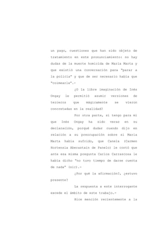 un pago, cuestiones que han sido objeto de

tratamiento en este pronunciamiento: no hay

dudas de la muerte homicida de María Marta y

que existió una conversación para “parar a

la policía” y que de ser necesario había que

“coimearla”.-
                 ¿O la libre imaginación de Inés

Ongay     le   permitió       asumir     versiones     de

terceros       que     mágicamente         se    vieron

concretadas en la realidad?

                 Por otra parte, si tengo para mí

que     Inés   Ongay    ha     sido     veraz    en    su

declaración,      porqué     dudar     cuando   dijo   en

relación a su preocupación sobre si María

Marta    había     sufrido,    que     Canela   (Carmen

Hortensia Aberastain de Panelo) le contó que

ante esa misma pregunta Carlos Carrascosa le

había dicho “no tuvo tiempo de darse cuenta

de nada” (sic).-

                 ¿Por qué la afirmación?, ¿estuvo

presente?

                 La respuesta a este interrogante

excede el ámbito de este trabajo.-

                 Hice mención recientemente a la
 