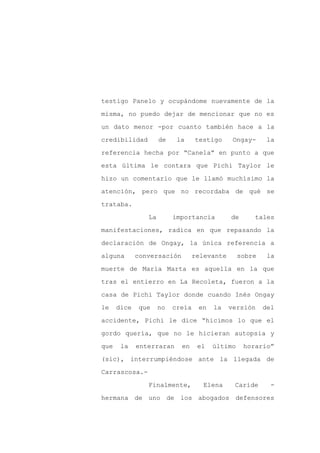 testigo Panelo y ocupándome nuevamente de la

misma, no puedo dejar de mencionar que no es

un dato menor -por cuanto también hace a la

credibilidad         de    la     testigo      Ongay-     la

referencia hecha por “Canela” en punto a que

esta última le contara que Pichi Taylor le
hizo un comentario que le llamó muchísimo la

atención, pero que no recordaba de qué se

trataba.

                La        importancia         de      tales

manifestaciones, radica en que repasando la

declaración de Ongay, la única referencia a

alguna       conversación         relevante      sobre    la

muerte de María Marta es aquella en la que

tras el entierro en La Recoleta, fueron a la

casa de Pichi Taylor donde cuando Inés Ongay

le    dice   que     no   creía    en   la    versión    del

accidente, Pichi le dice “hicimos lo que el

gordo quería, que no le hicieran autopsia y

que    la    enterraran     en     el   último     horario”

(sic), interrumpiéndose ante la llegada de

Carrascosa.-

                Finalmente,          Elena     Caride      -

hermana de uno de los abogados defensores
 
