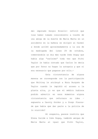 del   imputado     Sergio      Binello-      refirió         que

tras haber tomado conocimiento a través de

una amiga de la muerte de María Marta en un

accidente en la bañera se dirigió al Carmel

a donde arribó aproximadamente a la una de

la    madrugada     del       lunes   28    de       octubre,
comentándole un día más tarde Inés Ongay que

había    algo    “rarísimo”      toda     vez     que    Pichi

Taylor le había contado que Carlos le decía

que por favor no hagan la autopsia y que si

era necesario que pagaran por ello.-

                 Esta     circunstancia         de      alguna

manera se corresponde con la participación

que Nolting le atribuyó a Nora Burgués de

Taylor    cuando    le    impidió     el    acceso       a    la

planta alta, ¿o          es que el médico hubiera

podido    advertir       en    esos     momentos        alguna

circunstancia       que       reforzara      su      idea      –

expuesta a Gauvry Gordon y a Diego Piazza-

de que había que dar parte a la policía de

lo ocurrido?

                 Al respecto, parece insólito que

Elena Caride e Inés Ongay, también amigas de

María    Marta     al    igual    que      Pichi      Taylor,
 