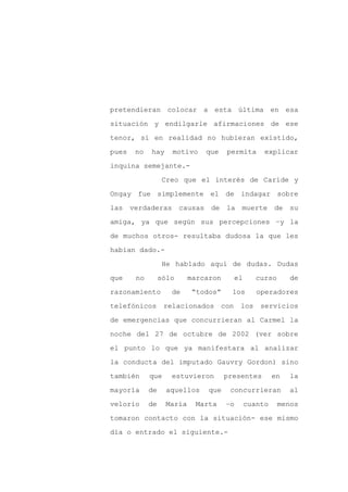 pretendieran colocar a esta última en esa

situación y endilgarle afirmaciones de ese

tenor, si en realidad no hubieran existido,

pues   no   hay     motivo     que     permita        explicar

inquina semejante.-

                  Creo que el interés de Caride y
Ongay fue simplemente el de indagar sobre

las verdaderas          causas de la muerte de su

amiga, ya que según sus percepciones –y la

de muchos otros- resultaba dudosa la que les

habían dado.-

                  He hablado aquí de dudas. Dudas

que    no        sólo      marcaron         el     curso       de

razonamiento        de      “todos”     los         operadores

telefónicos       relacionados        con    los     servicios

de emergencias que concurrieran al Carmel la

noche del 27 de octubre de 2002 (ver sobre

el punto lo que ya manifestara al analizar

la conducta del imputado Gauvry Gordon) sino

también     que     estuvieron        presentes           en   la

mayoría     de     aquellos     que     concurrieran           al

velorio     de     María    Marta      –o        cuanto    menos

tomaron contacto con la situación- ese mismo

día o entrado el siguiente.-
 